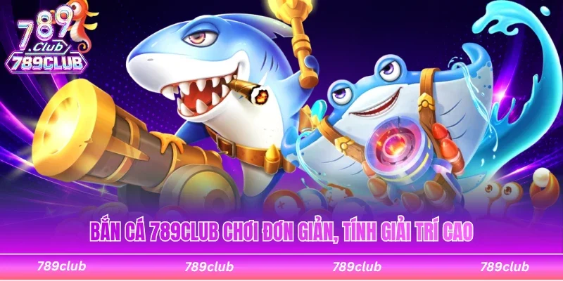 Bắn cá 789Club chơi dễ dàng, tính giải trí cao